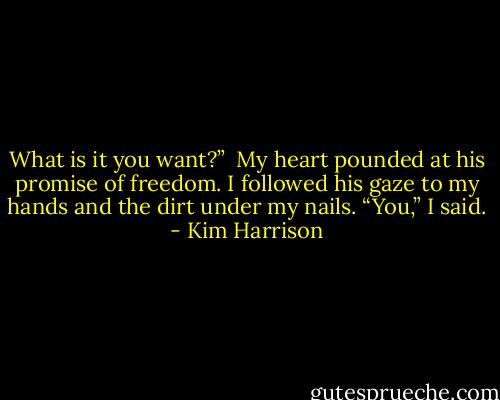 What is it you want?” <br />My heart pounded at his promise of freedom. I followed his gaze to my hands and the dirt under my nails. “You,” I said. - Kim Harrison