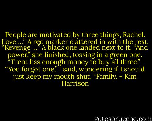 People are motivated by three things, Rachel. Love …” A red marker clattered in with the rest. “Revenge …” A black one landed next to it. “And power,” she finished, tossing in a green one. “Trent has enough money to buy all three.” <br />“You forgot one,” I said, wondering if I should just keep my mouth shut. “Family. - Kim Harrison