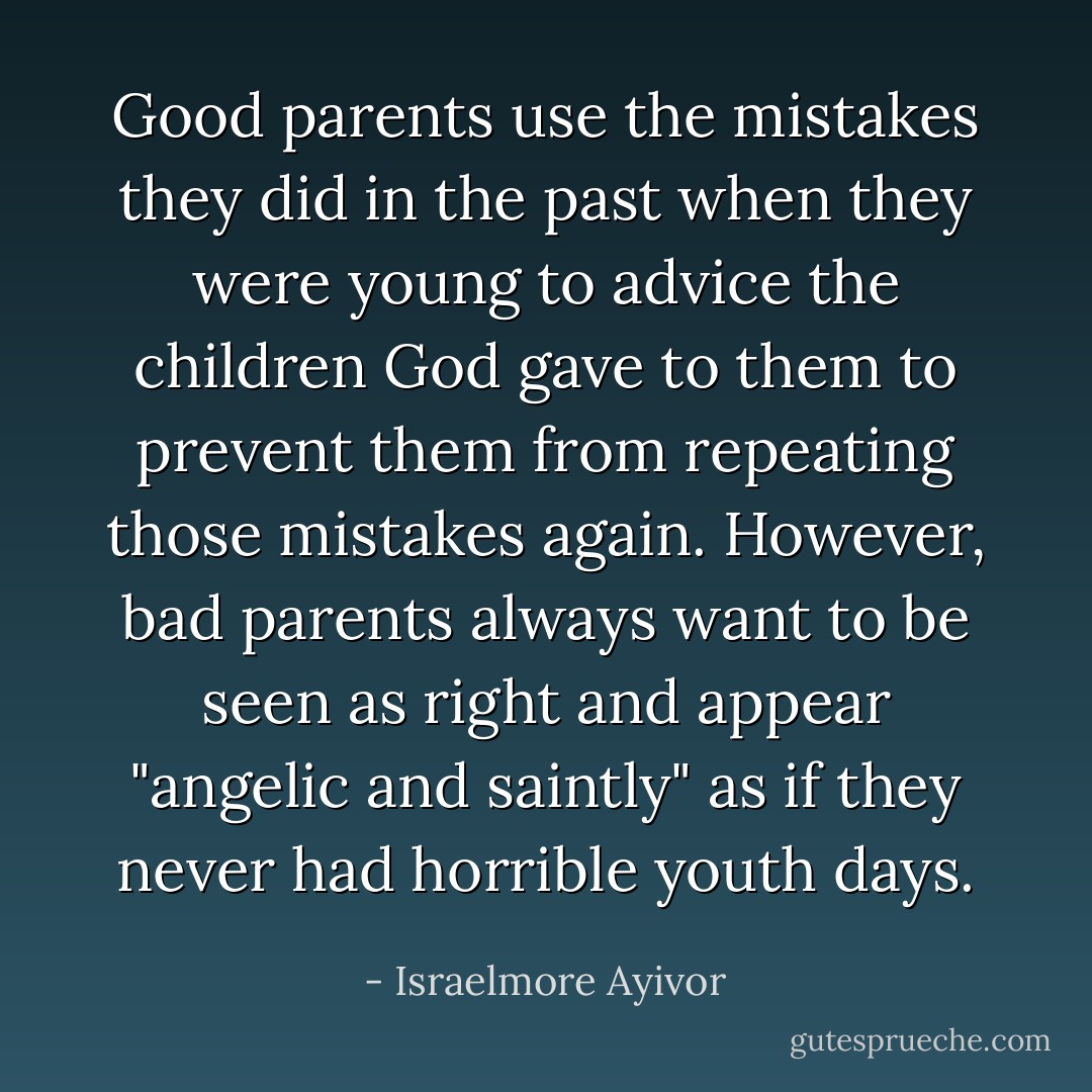 Good parents use the mistakes they did in the past when they were young to advice the children God gave to them to prevent them from repeating those mistakes again. However, bad parents always want to be seen as right and appear "angelic and saintly" as if they never had horrible youth days. - Israelmore Ayivor