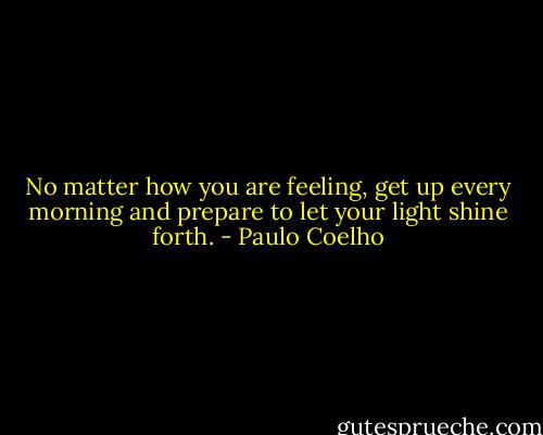 No matter how you are feeling, get up every morning and prepare to let your light shine forth. - Paulo Coelho
