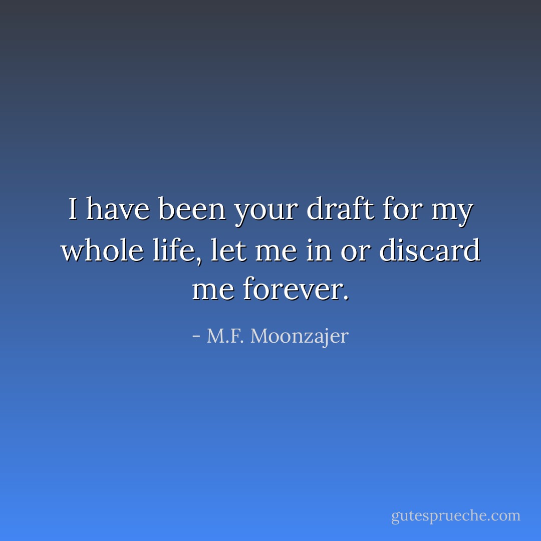 I have been your draft for my whole life, let me in or discard me forever. - M.F. Moonzajer
