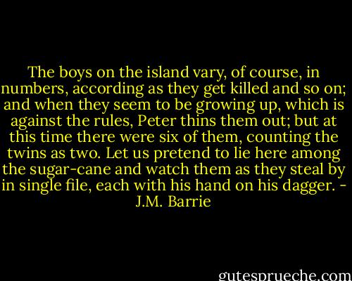 The boys on the island vary, of course, in numbers, according as they get killed and so on; and when they seem to be growing up, which is against the rules, Peter thins them out; but at this time there were six of them, counting the twins as two. Let us pretend to lie here among the sugar-cane and watch them as they steal by in single file, each with his hand on his dagger. - J.M. Barrie