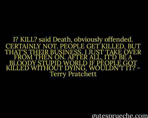 I? KILL? said Death, obviously offended. CERTAINLY NOT. PEOPLE GET KILLED, BUT THAT'S THEIR BUSINESS. I JUST TAKE OVER FROM THEN ON. AFTER ALL, IT'D BE A BLOODY STUPID WORLD IF PEOPLE GOT KILLED WITHOUT DYING, WOULDN'T IT? - Terry Pratchett
