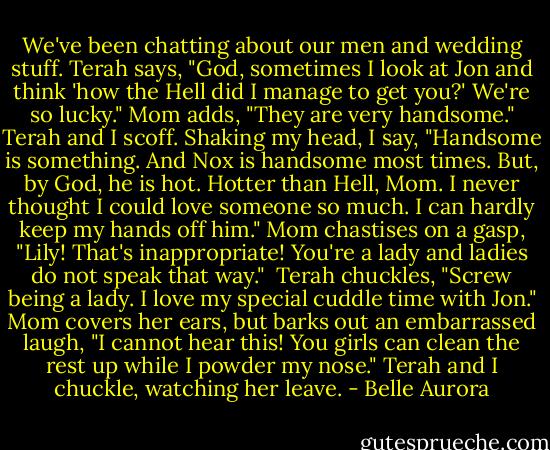 We've been chatting about our men and wedding stuff. Terah says, "God, sometimes I look at Jon and think 'how the Hell did I manage to get you?' We're so lucky."<br />Mom adds, "They are very handsome."<br />Terah and I scoff. Shaking my head, I say, "Handsome is something. And Nox is handsome most times. But, by God, he is hot. Hotter than Hell, Mom. I never thought I could love someone so much. I can hardly keep my hands off him."<br />Mom chastises on a gasp, "Lily! That's inappropriate! You're a lady and ladies do not speak that way." <br />Terah chuckles, "Screw being a lady. I love my special cuddle time with Jon."<br />Mom covers her ears, but barks out an embarrassed laugh, "I cannot hear this! You girls can clean the rest up while I powder my nose."<br />Terah and I chuckle, watching her leave. - Belle Aurora