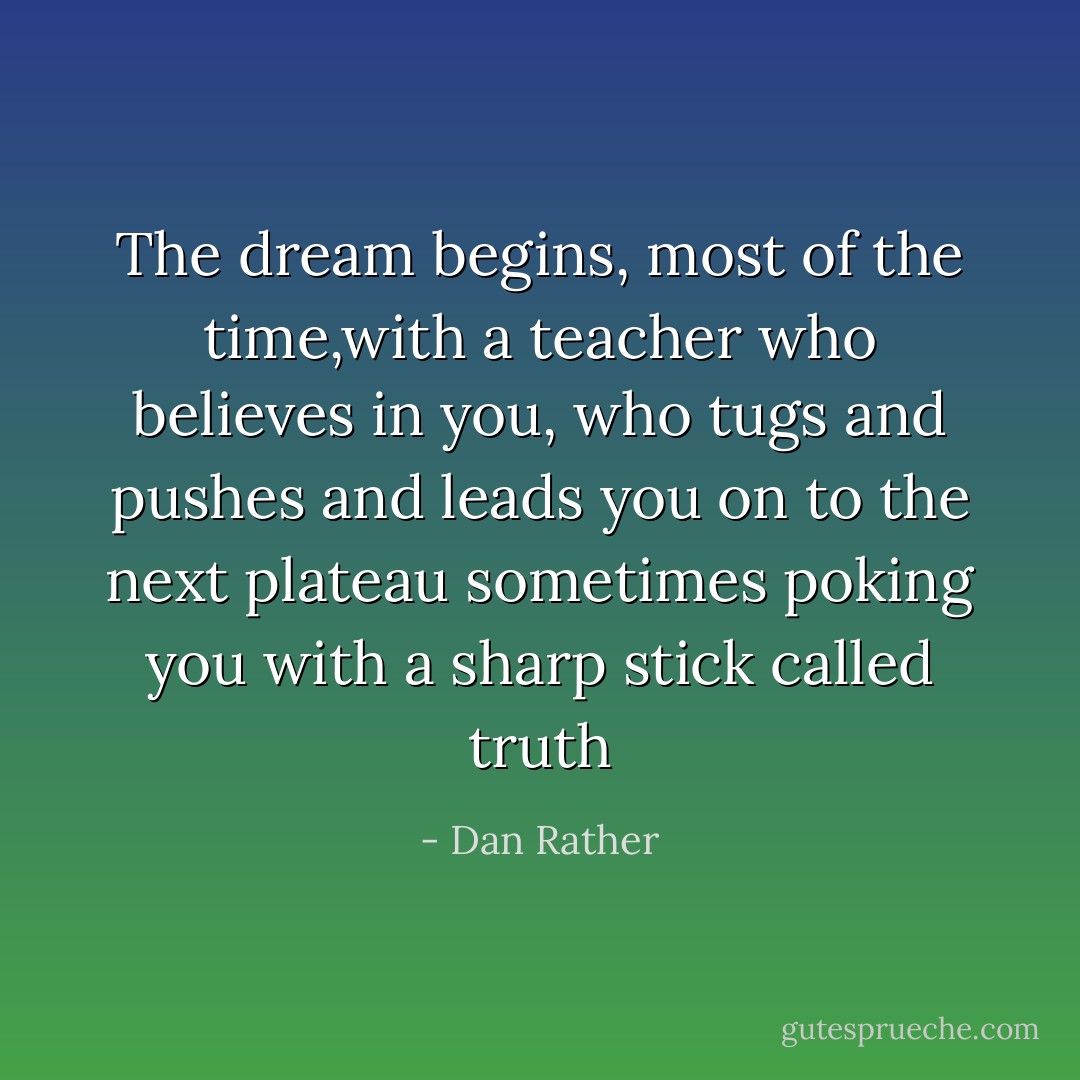 The dream begins, most of the time,with a teacher who believes in you, who tugs and pushes and leads you on to the next plateau sometimes poking you with a sharp stick called truth - Dan Rather