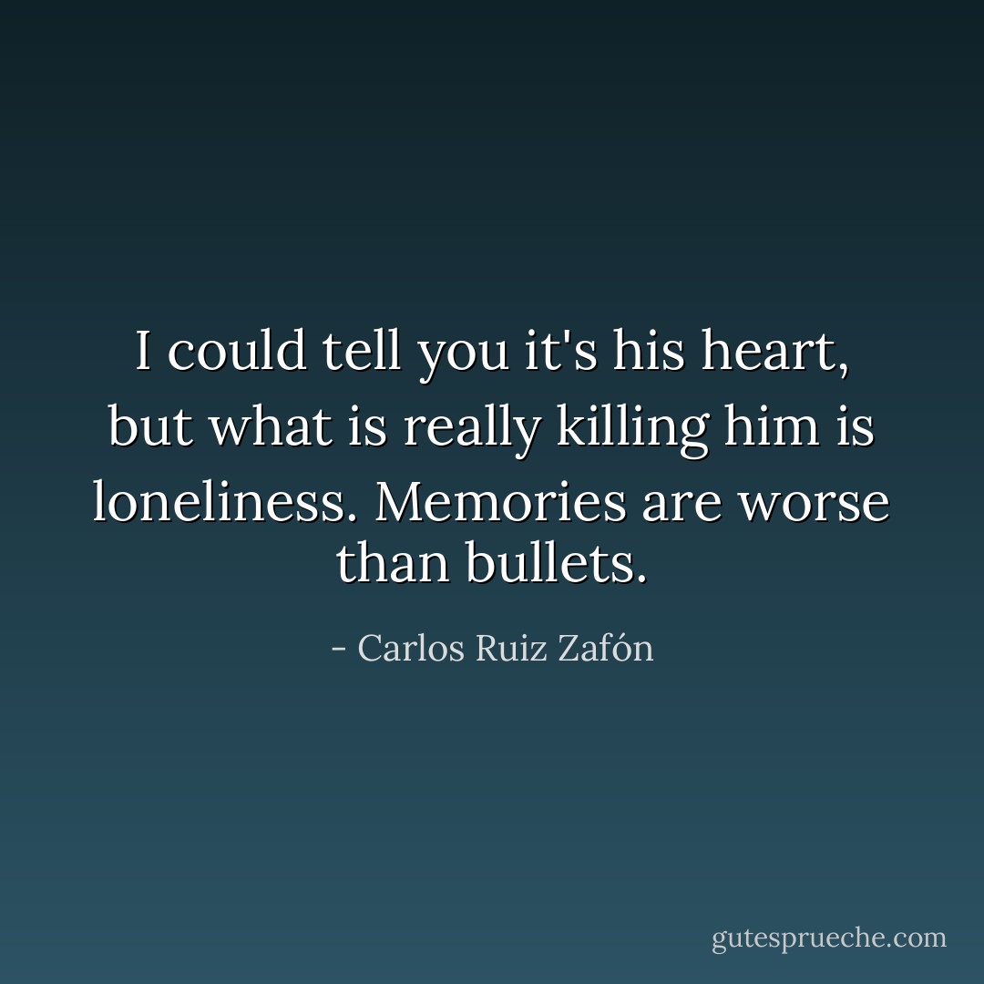 I could tell you it's his heart, but what is really killing him is loneliness. Memories are worse than bullets. - Carlos Ruiz Zafón