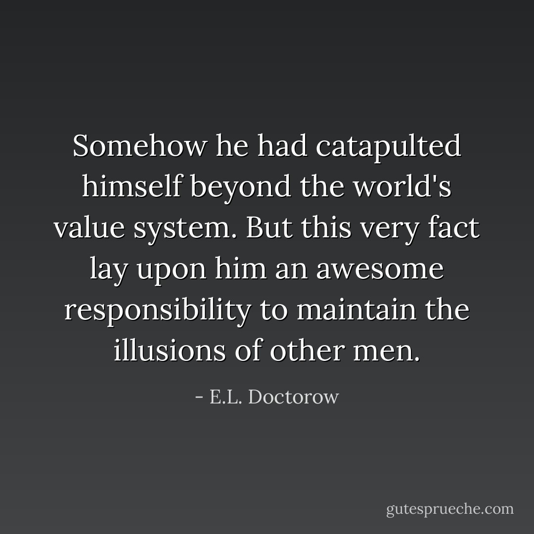 Somehow he had catapulted himself beyond the world's value system. But this very fact lay upon him an awesome responsibility to maintain the illusions of other men. - E.L. Doctorow
