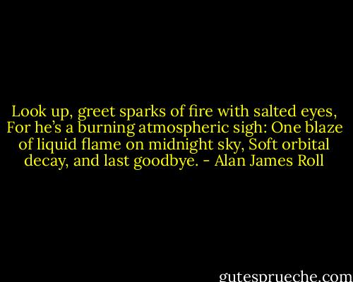 Look up, greet sparks of fire with salted eyes,<br />For he’s a burning atmospheric sigh:<br />One blaze of liquid flame on midnight sky,<br />Soft orbital decay, and last goodbye. - Alan James Roll