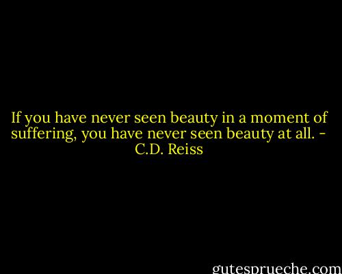 If you have never seen beauty in a moment of suffering, you have never seen beauty at all. - C.D. Reiss