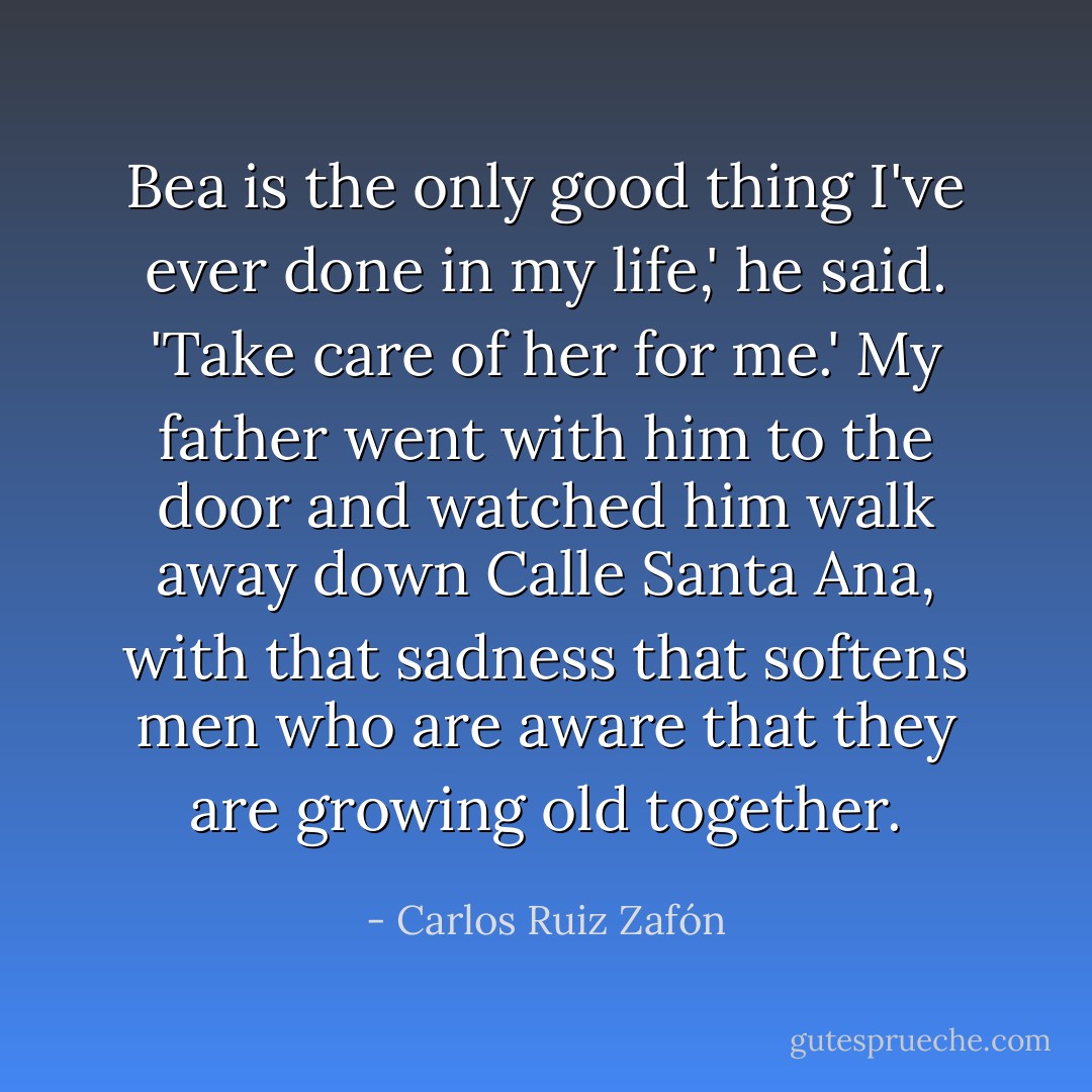Bea is the only good thing I've ever done in my life,' he said. 'Take care of her for me.'<br />My father went with him to the door and watched him walk away down Calle Santa Ana, with that sadness that softens men who are aware that they are growing old together. - Carlos Ruiz Zafón