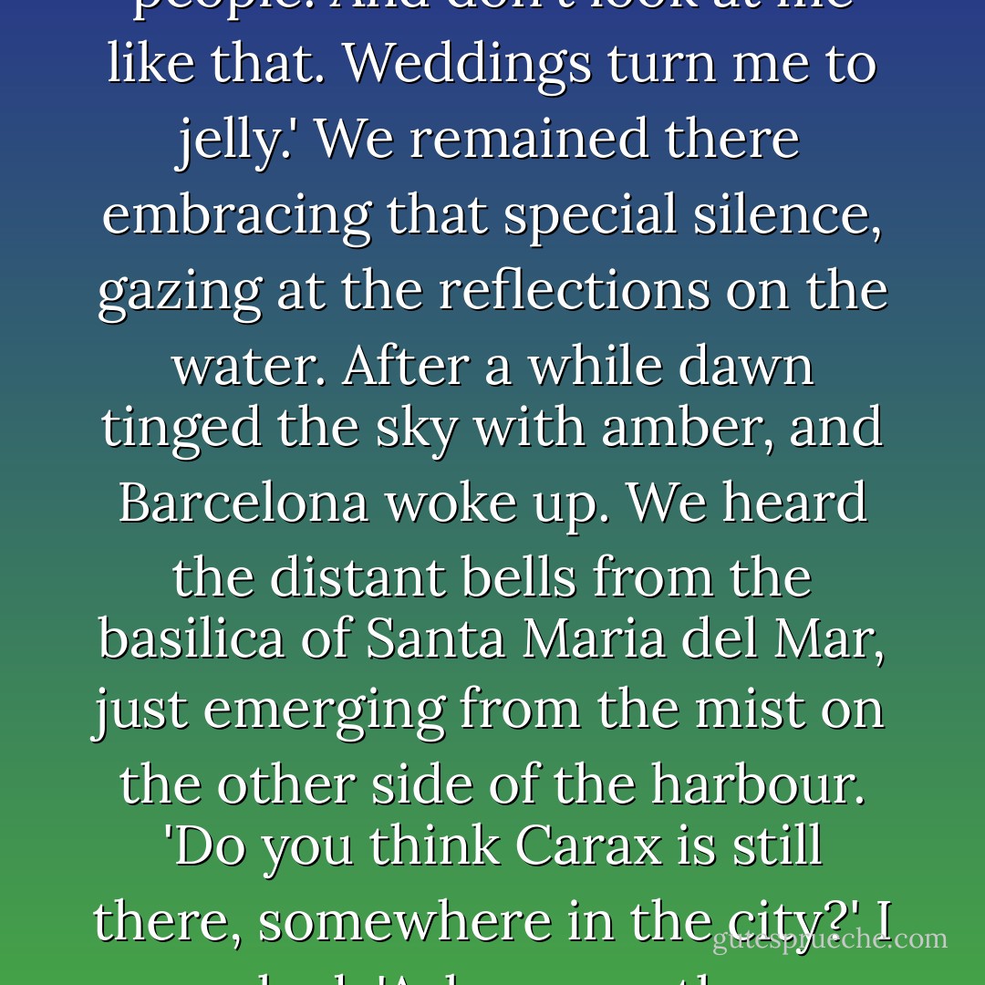 Don't laugh, it's people like her who make this lousy<br />world a place worth visiting.'<br />'Whores?'<br />'No. We're all whores, sooner or later. I mean<br />good-hearted people. And don't look at me like that. Weddings turn me to jelly.'<br />We remained there embracing that special silence, gazing at the reflections on the water. After a while dawn tinged the sky with amber, and Barcelona woke up. We heard the distant bells from the basilica of Santa Maria del Mar, just emerging from the mist on the other side of the harbour.<br />'Do you think Carax is still there, somewhere in the<br />city?' I asked.<br />'Ask me another question.'<br />'Do you have the rings?'<br />Fermin smiled. 'Come on, let's go. They're waiting for us, Daniel. Life is waiting for us. - Carlos Ruiz Zafón