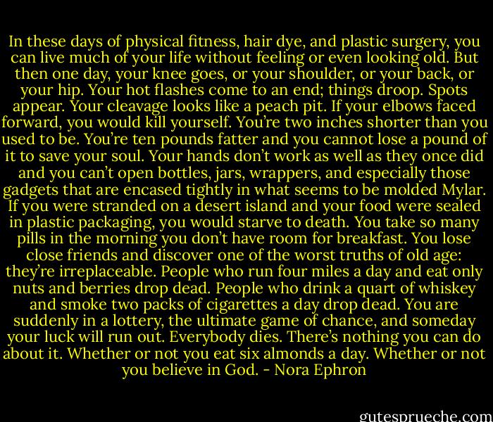 In these days of physical fitness, hair dye, and plastic surgery, you can live much of your life without feeling or even looking old. But then one day, your knee goes, or your shoulder, or your back, or your hip. Your hot flashes come to an end; things droop. Spots appear. Your cleavage looks like a peach pit. If your elbows faced forward, you would kill yourself. You’re two inches shorter than you used to be. You’re ten pounds fatter and you cannot lose a pound of it to save your soul. Your hands don’t work as well as they once did and you can’t open bottles, jars, wrappers, and especially those gadgets that are encased tightly in what seems to be molded Mylar. If you were stranded on a desert island and your food were sealed in plastic packaging, you would starve to death. You take so many pills in the morning you don’t have room for breakfast.<br />You lose close friends and discover one of the worst truths of old age: they’re irreplaceable. People who run four miles a day and eat only nuts and berries drop dead. People who drink a quart of whiskey and smoke two packs of cigarettes a day drop dead. You are suddenly in a lottery, the ultimate game of chance, and someday your luck will run out. Everybody dies. There’s nothing you can do about it. Whether or not you eat six almonds a day. Whether or not you believe in God. - Nora Ephron