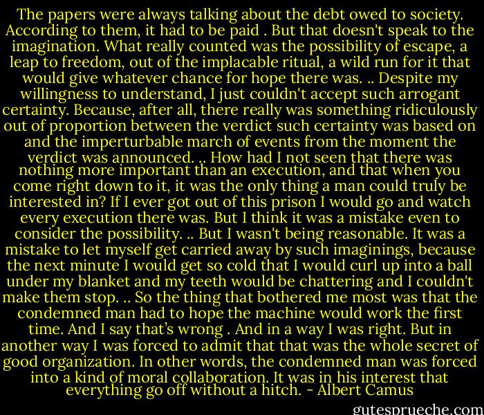The papers were always talking about the debt owed to society. According to them, it had to be paid . But that doesn't speak to the imagination. What really counted was the possibility of escape, a leap to freedom, out of the implacable ritual, a wild run for it that would give whatever chance for hope there was.<br />..<br />Despite my willingness to understand, I just couldn't accept such arrogant certainty. Because, after all, there really was something ridiculously out of proportion between the verdict such certainty was based on and the imperturbable march of events from the moment the verdict was announced.<br />..<br />How had I not seen that there was nothing more important than an execution, and that when you come right down to it, it was the only thing a man could truly be interested in? If I ever got out of this prison I would go and watch every execution there was. But I think it was a mistake even to consider the possibility.<br />..<br />But I wasn't being reasonable. It was a mistake to let myself get carried away by such imaginings, because the next minute I would get so cold that I would curl up into a ball under my blanket and my teeth would be chattering and I couldn't make them stop.<br />..<br />So the thing that bothered me most was that the condemned man had to hope the machine would work the first time. And I say that’s wrong . And in a way I was right. But in another way I was forced to admit that that was the whole secret of good organization. In other words, the condemned man was forced into a kind of moral collaboration. It was in his interest that everything go off without a hitch. - Albert Camus