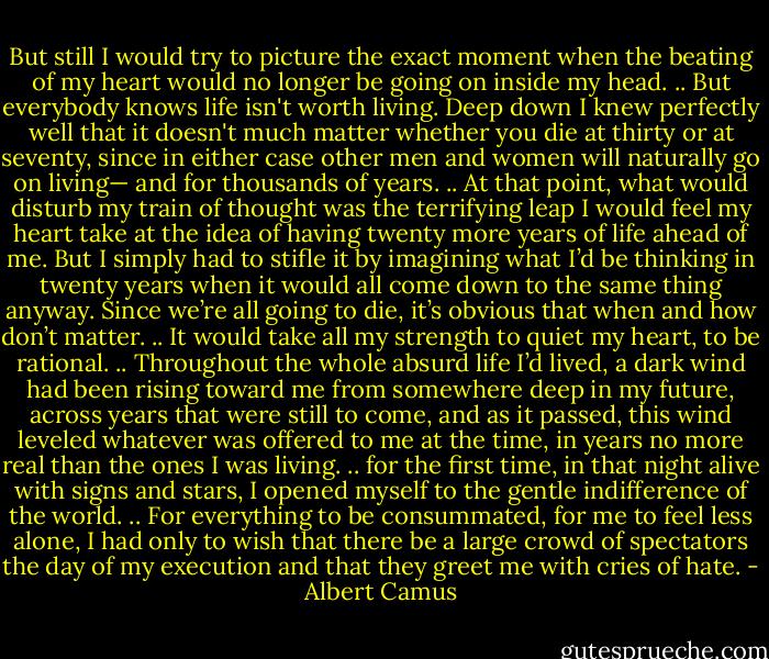 But still I would try to picture the exact moment when the beating of my heart would no longer be going on inside my head.<br />..<br />But everybody knows life isn't worth living. Deep down I knew perfectly well that it doesn't much matter whether you die at thirty or at seventy, since in either case other men and women will naturally go on living— and for thousands of years.<br />..<br />At that point, what would disturb my train of thought was the terrifying leap I would feel my heart take at the idea of having twenty more years of life ahead of me. But I simply had to stifle it by imagining what I’d be thinking in twenty years when it would all come down to the same thing anyway. Since we’re all going to die, it’s obvious that when and how don’t matter.<br />..<br />It would take all my strength to quiet my heart, to be rational.<br />..<br />Throughout the whole absurd life I’d lived, a dark wind had been rising toward me from somewhere deep in my future, across years that were still to come, and as it passed, this wind leveled whatever was offered to me at the time, in years no more real than the ones I was living.<br />..<br />for the first time, in that night alive with signs and stars, I opened myself to the gentle indifference of the world.<br />..<br />For everything to be consummated, for me to feel less alone, I had only to wish that there be a large crowd of spectators the day of my execution and that they greet me with cries of hate. - Albert Camus