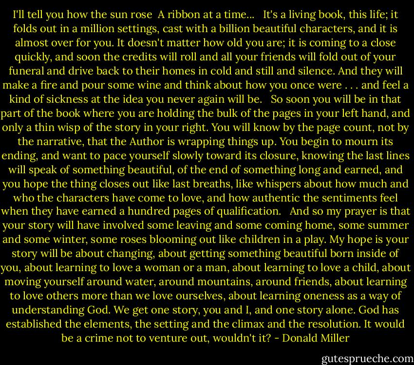 I'll tell you how the sun rose <br />A ribbon at a time... <br /><br />It's a living book, this life; it folds out in a million settings, cast with a billion beautiful characters, and it is almost over for you. It doesn't matter how old you are; it is coming to a close quickly, and soon the credits will roll and all your friends will fold out of your funeral and drive back to their homes in cold and still and silence. And they will make a fire and pour some wine and think about how you once were . . . and feel a kind of sickness at the idea you never again will be. <br /><br />So soon you will be in that part of the book where you are holding the bulk of the pages in your left hand, and only a thin wisp of the story in your right. You will know by the page count, not by the narrative, that the Author is wrapping things up. You begin to mourn its ending, and want to pace yourself slowly toward its closure, knowing the last lines will speak of something beautiful, of the end of something long and earned, and you hope the thing closes out like last breaths, like whispers about how much and who the characters have come to love, and how authentic the sentiments feel when they have earned a hundred pages of qualification. <br /><br />And so my prayer is that your story will have involved some leaving and some coming home, some summer and some winter, some roses blooming out like children in a play. My hope is your story will be about changing, about getting something beautiful born inside of you, about learning to love a woman or a man, about learning to love a child, about moving yourself around water, around mountains, around friends, about learning to love others more than we love ourselves, about learning oneness as a way of understanding God. We get one story, you and I, and one story alone. God has established the elements, the setting and the climax and the resolution. It would be a crime not to venture out, wouldn't it? - Donald Miller
