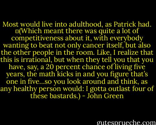 Most would live into adulthood, as Patrick had.<br />	(Which meant there was quite a lot of competitiveness about it, with everybody wanting to beat not only cancer itself, but also the other people in the room. Like, I realize that this is irrational, but when they tell you that you have, say, a 20 percent chance of living five years, the math kicks in and you figure that’s one in five…so you look around and think, as any healthy person would: I gotta outlast four of these bastards.) - John Green