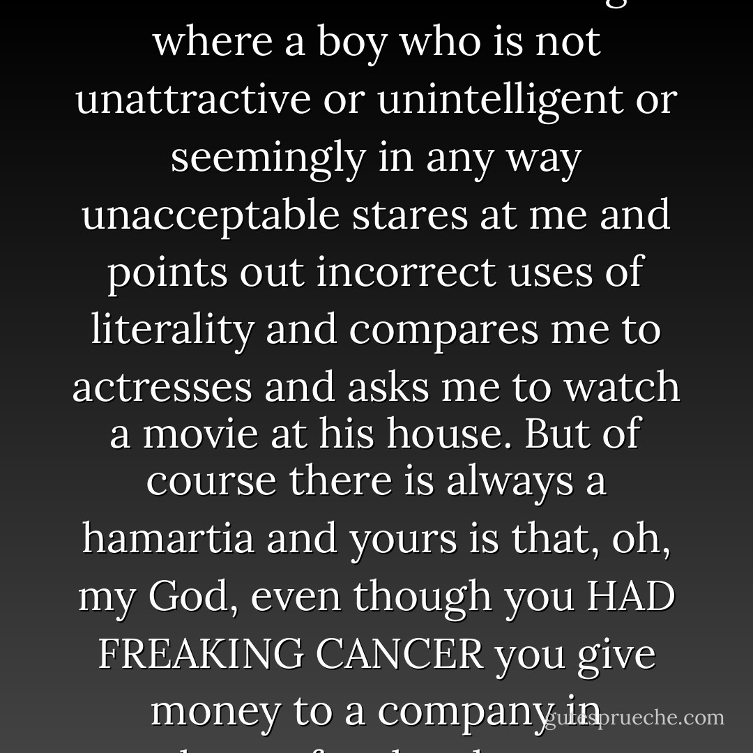 Then Augustus Waters reached into a pocket and pulled out, of all things, a pack of cigarettes. He flipped it open and put a pack between his lips.<br />	“Are you serious?” I asked. “You think that’s cool? Oh, my God, you just ruined the whole thing.”<br />	“Which whole thing?” he asked, turning to me. The cigarette dangled unlit from the unsmiling corner of his mouth.<br />	“The whole thing where a boy who is not unattractive or unintelligent or seemingly in any way unacceptable stares at me and points out incorrect uses of literality and compares me to actresses and asks me to watch a movie at his house. But of course there is always a hamartia and yours is that, oh, my God, even though you HAD FREAKING CANCER you give money to a company in exchange for the chance to acquire YET MORE CANCER. Oh, my God. Let me just assure you that not being able to breathe? SUCKS. Totally disappointing. Totally.”<br />	“A hamartia?” he asked, the cigarette still in his mouth. It tightened his jaw. He had a hell of a jawline, unfortunately.<br />	“A fatal flaw,” I explained, turning away from him. - John Green