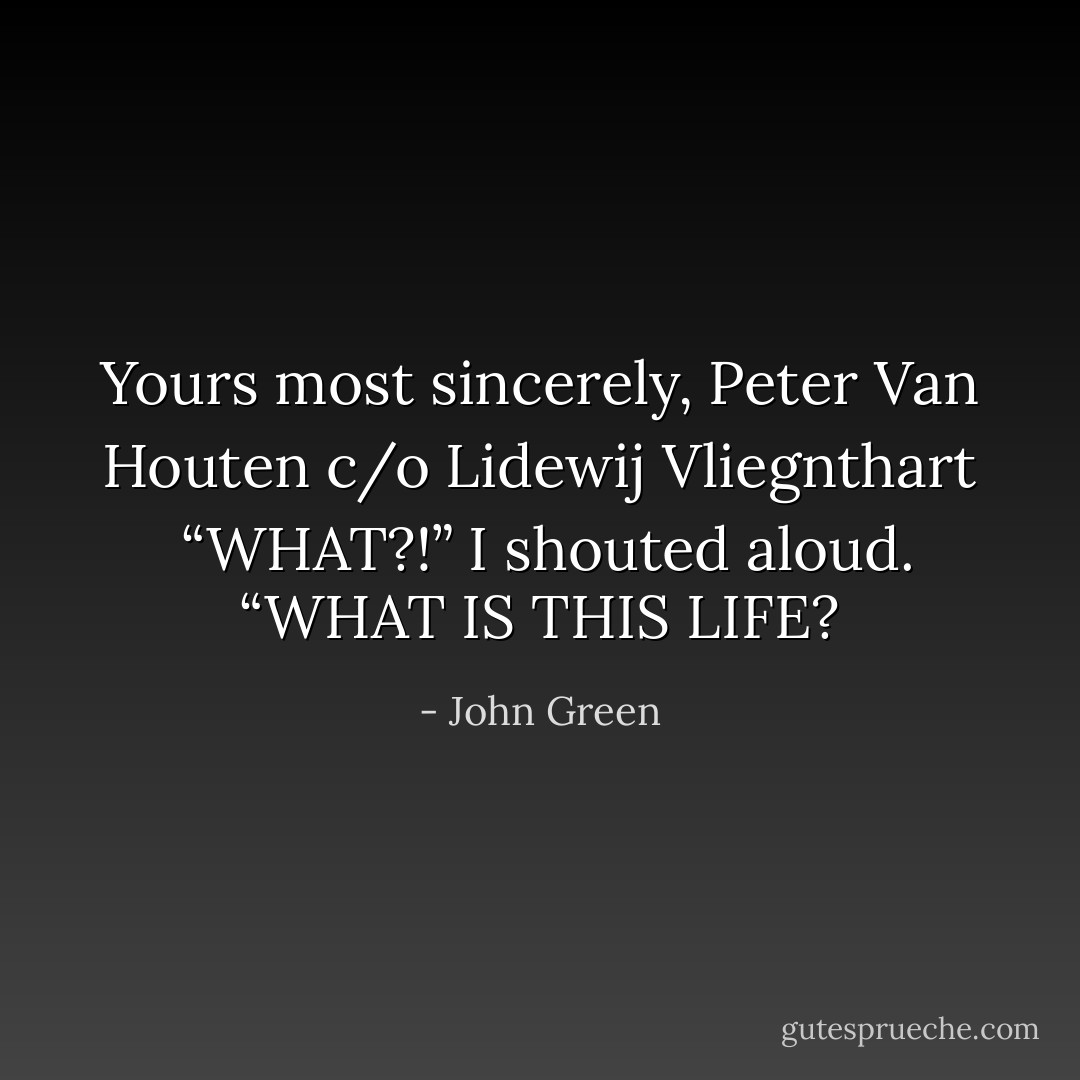 Yours most sincerely,<br />Peter Van Houten<br />c/o Lidewij Vliegnthart<br /><br />“WHAT?!” I shouted aloud. “WHAT IS THIS LIFE? - John Green