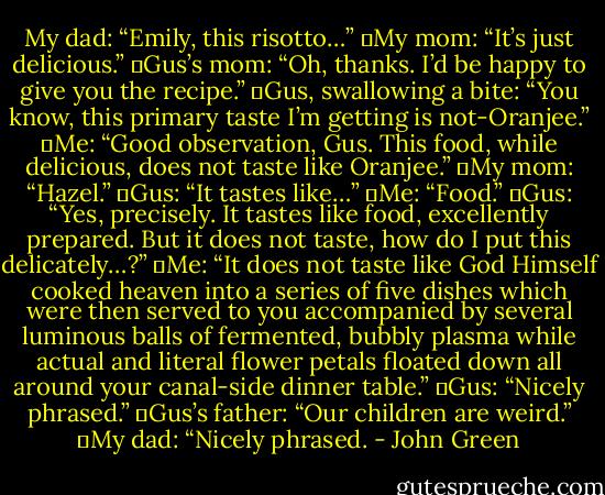 My dad: “Emily, this risotto…”<br />	My mom: “It’s just delicious.”<br />	Gus’s mom: “Oh, thanks. I’d be happy to give you the recipe.”<br />	Gus, swallowing a bite: “You know, this primary taste I’m getting is not-Oranjee.”<br />	Me: “Good observation, Gus. This food, while delicious, does not taste like Oranjee.”<br />	My mom: “Hazel.”<br />	Gus: “It tastes like…”<br />	Me: “Food.”<br />	Gus: “Yes, precisely. It tastes like food, excellently prepared. But it does not taste, how do I put this delicately…?”<br />	Me: “It does not taste like God Himself cooked heaven into a series of five dishes which were then served to you accompanied by several luminous balls of fermented, bubbly plasma while actual and literal flower petals floated down all around your canal-side dinner table.”<br />	Gus: “Nicely phrased.”<br />	Gus’s father: “Our children are weird.”<br />	My dad: “Nicely phrased. - John Green