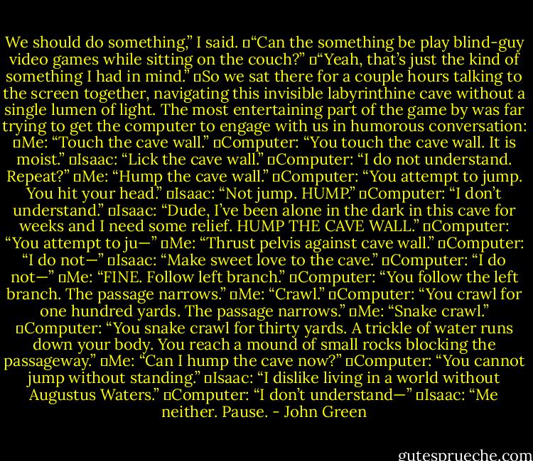 We should do something,” I said.<br />	“Can the something be play blind-guy video games while sitting on the couch?”<br />	“Yeah, that’s just the kind of something I had in mind.”<br />	So we sat there for a couple hours talking to the screen together, navigating this invisible labyrinthine cave without a single lumen of light. The most entertaining part of the game by was far trying to get the computer to engage with us in humorous conversation:<br />	Me: “Touch the cave wall.”<br />	Computer: “You touch the cave wall. It is moist.”<br />	Isaac: “Lick the cave wall.”<br />	Computer: “I do not understand. Repeat?”<br />	Me: “Hump the cave wall.”<br />	Computer: “You attempt to jump. You hit your head.”<br />	Isaac: “Not jump. HUMP.”<br />	Computer: “I don’t understand.”<br />	Isaac: “Dude, I’ve been alone in the dark in this cave for weeks and I need some relief. HUMP THE CAVE WALL.”<br />	Computer: “You attempt to ju—”<br />	Me: “Thrust pelvis against cave wall.”<br />	Computer: “I do not—”<br />	Isaac: “Make sweet love to the cave.”<br />	Computer: “I do not—”<br />	Me: “FINE. Follow left branch.”<br />	Computer: “You follow the left branch. The passage narrows.”<br />	Me: “Crawl.”<br />	Computer: “You crawl for one hundred yards. The passage narrows.”<br />	Me: “Snake crawl.”<br />	Computer: “You snake crawl for thirty yards. A trickle of water runs down your body. You reach a mound of small rocks blocking the passageway.”<br />	Me: “Can I hump the cave now?”<br />	Computer: “You cannot jump without standing.”<br />	Isaac: “I dislike living in a world without Augustus Waters.”<br />	Computer: “I don’t understand—”<br />	Isaac: “Me neither. Pause. - John Green