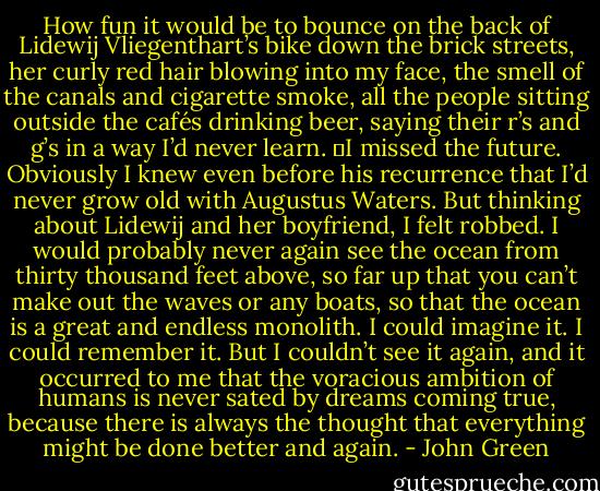 How fun it would be to bounce on the back of Lidewij Vliegenthart’s bike down the brick streets, her curly red hair blowing into my face, the smell of the canals and cigarette smoke, all the people sitting outside the cafés drinking beer, saying their r’s and g’s in a way I’d never learn.<br />	I missed the future. Obviously I knew even before his recurrence that I’d never grow old with Augustus Waters. But thinking about Lidewij and her boyfriend, I felt robbed. I would probably never again see the ocean from thirty thousand feet above, so far up that you can’t make out the waves or any boats, so that the ocean is a great and endless monolith. I could imagine it. I could remember it. But I couldn’t see it again, and it occurred to me that the voracious ambition of humans is never sated by dreams coming true, because there is always the thought that everything might be done better and again. - John Green