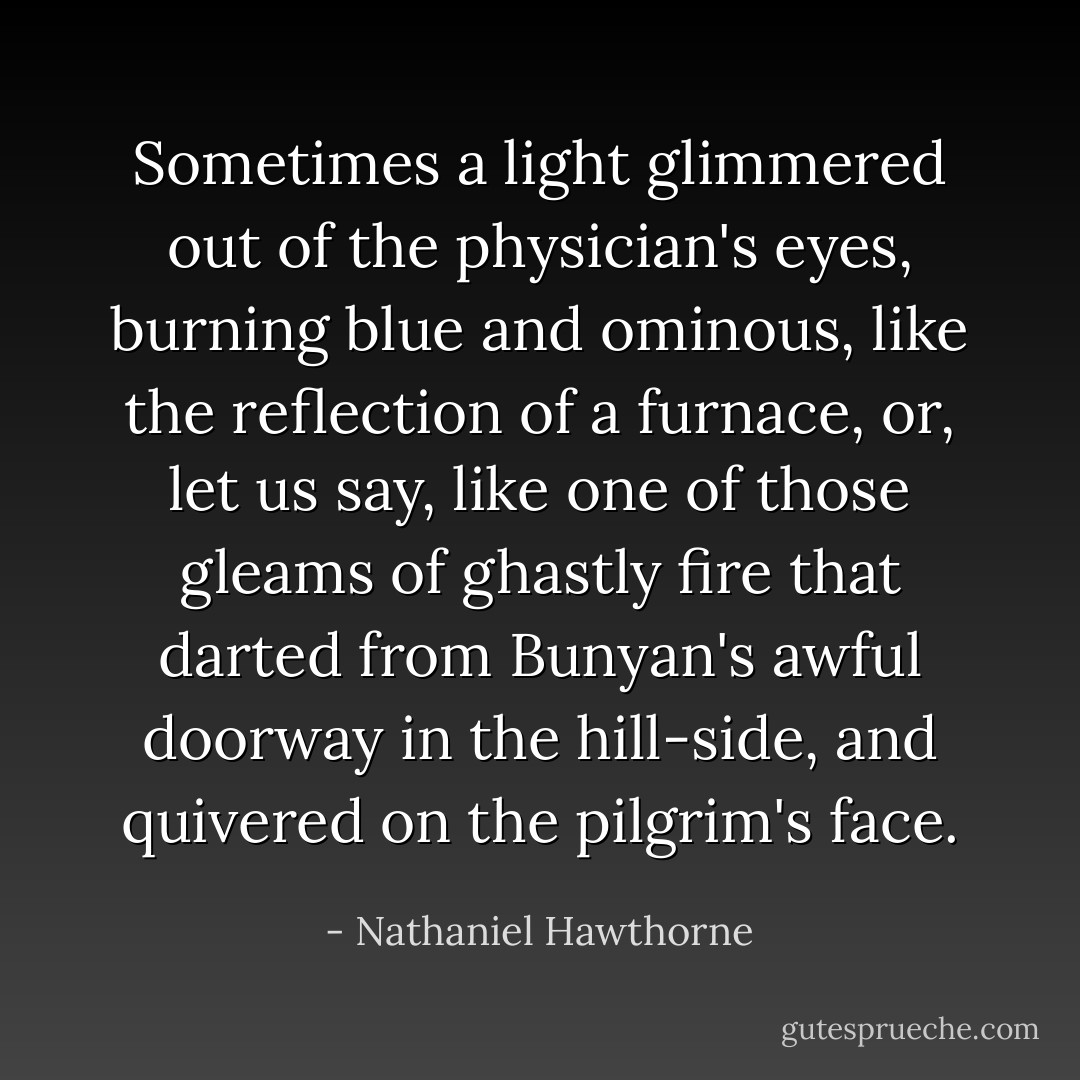 Sometimes a light glimmered out of the physician's eyes, burning blue and ominous, like the reflection of a furnace, or, let us say, like one of those gleams of ghastly fire that darted from Bunyan's awful doorway in the hill-side, and quivered on the pilgrim's face. - Nathaniel Hawthorne