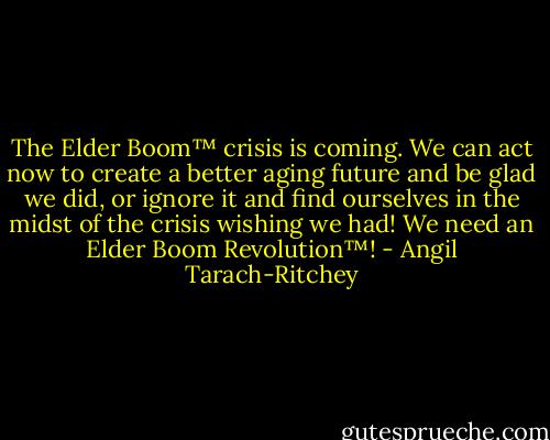 The Elder Boom™ crisis is coming. We can act now to create a better aging future and be glad we did, or ignore it and find ourselves in the midst of the crisis wishing we had! We need an Elder Boom Revolution™! - Angil Tarach-Ritchey