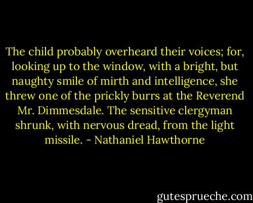 The child probably overheard their voices; for, looking up to the window, with a bright, but naughty smile of mirth and intelligence, she threw one of the prickly burrs at the Reverend Mr. Dimmesdale. The sensitive clergyman shrunk, with nervous dread, from the light missile. - Nathaniel Hawthorne
