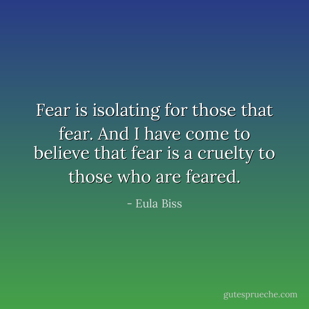 Fear is isolating for those that fear. And I have come to believe that fear is a cruelty to those who are feared. - Eula Biss