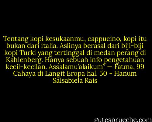 Tentang kopi kesukaanmu, cappucino, kopi itu bukan dari italia. Aslinya berasal dari biji-biji kopi Turki yang tertinggal di medan perang di Kahlenberg. Hanya sebuah info pengetahuan kecil-kecilan. Assalamu’alaikum” — Fatma, 99 Cahaya di Langit Eropa hal. 50 - Hanum Salsabiela Rais