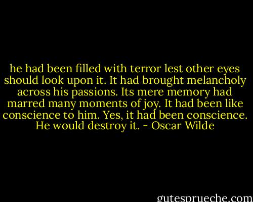 he had been filled with terror lest other eyes should look upon it. It had brought melancholy across his passions. Its mere memory had marred many moments of joy. It had been like conscience to him. Yes, it had been conscience. He would destroy it. - Oscar Wilde