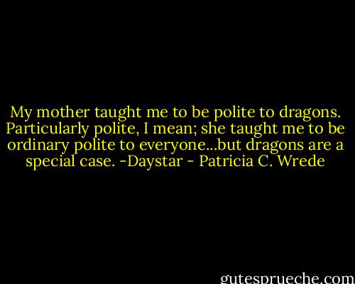 My mother taught me to be polite to dragons. Particularly polite, I mean; she taught me to be ordinary polite to everyone...but dragons are a special case. -Daystar - Patricia C. Wrede