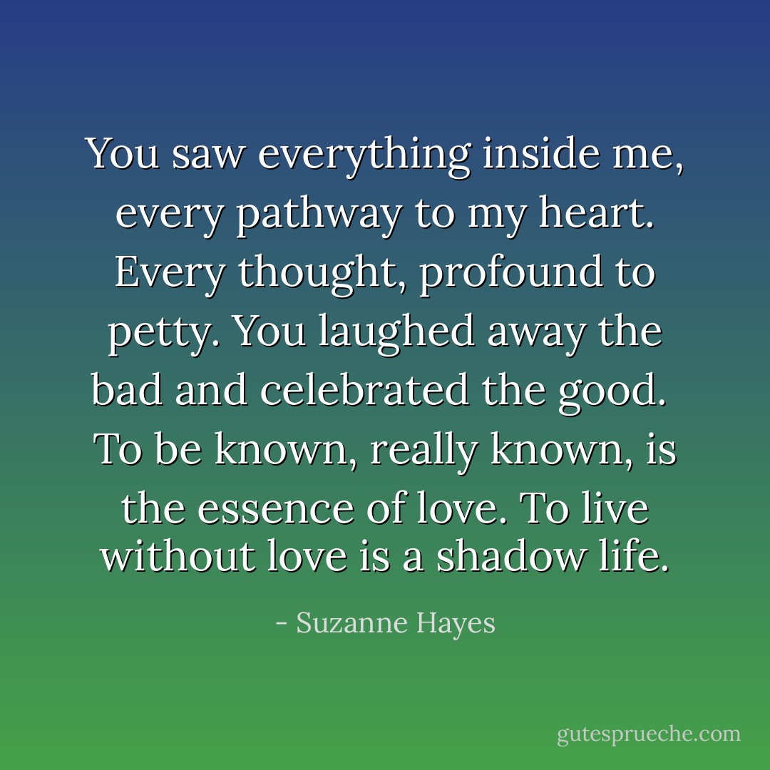 You saw everything inside me, every pathway to my heart. Every thought, profound to petty. You laughed away the bad and celebrated the good. <br />To be known, really known, is the essence of love. To live without love is a shadow life. - Suzanne Hayes