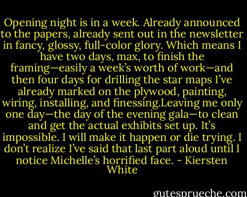 Opening night is in a week. Already announced to the papers, already sent out in the newsletter in fancy, glossy, full-color glory. Which means I have two days, max, to finish the framing—easily a week’s worth of work—and then four days for drilling the star maps I’ve already marked on the plywood, painting, wiring, installing, and finessing.Leaving me only one day—the day of the evening gala—to clean and get the actual exhibits set up.<br />It’s impossible.<br />I will make it happen or die trying.<br />I don’t realize I’ve said that last part aloud until I notice Michelle’s horrified face. - Kiersten White
