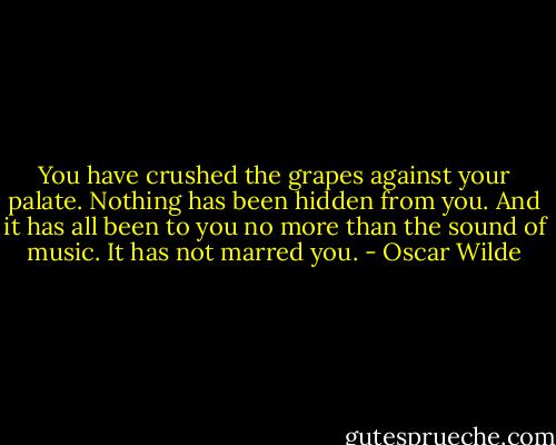 You have crushed the grapes against your palate. Nothing has been hidden from you. And it has all been to you no more than the sound of music. It has not marred you. - Oscar Wilde