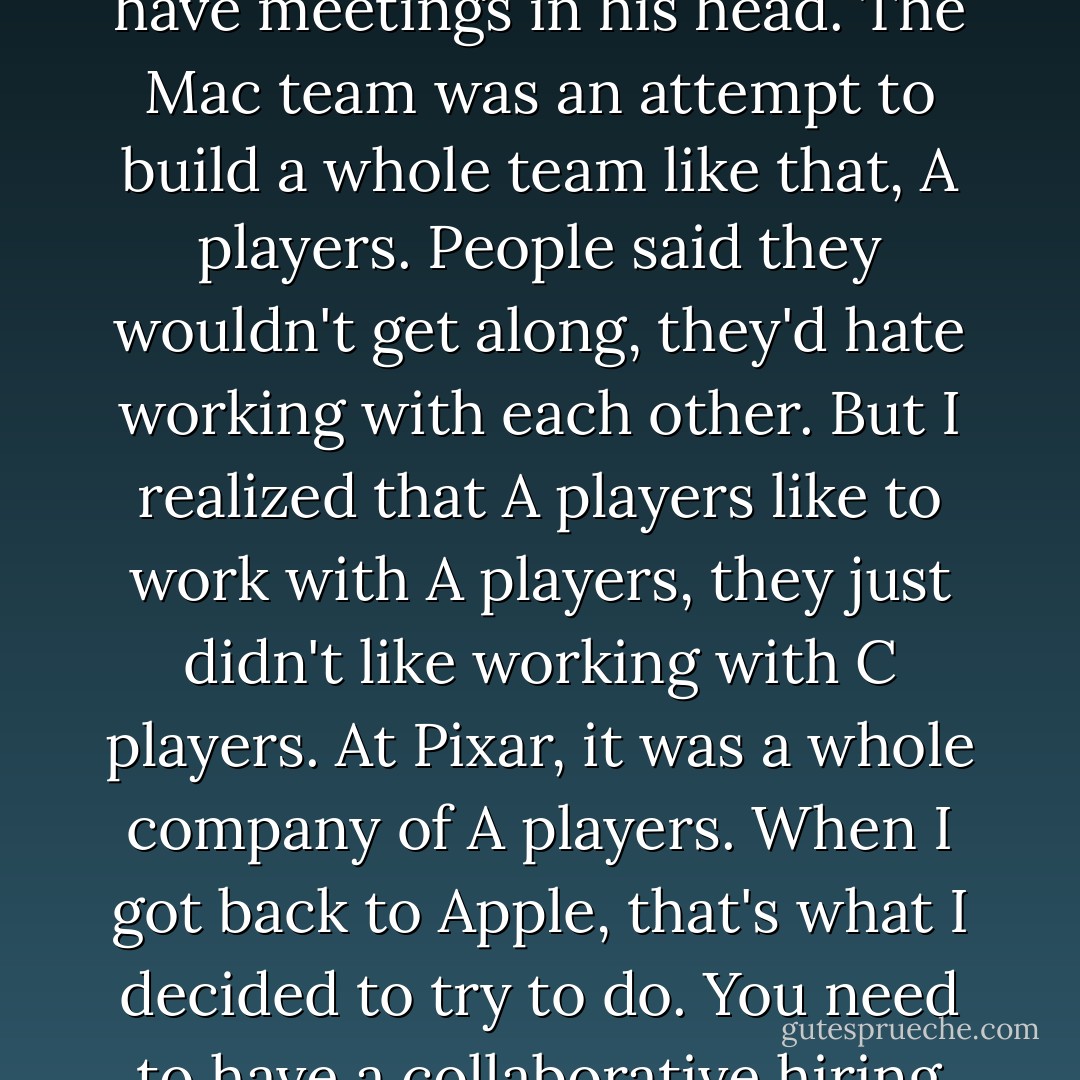 His goal was to be vigilant against " the bozo explosion" that leads to a company's being larded with second rate talent:<br /><br /> For most things in life, the range between best and average is 30% or so. The best airplane flight, the best meal, they may be 30% better than your average one. What I saw with Woz was somebody who was fifty times better than the average engineer. He could have meetings in his head. The Mac team was an attempt to build a whole team like that, A players. People said they wouldn't get along, they'd hate working with each other. But I realized that A players like to work with A players, they just didn't like working with C players. At Pixar, it was a whole company of A players. When I got back to Apple, that's what I decided to try to do. You need to have a collaborative hiring process. When we hire someone, even if they're going to be in marketing, I will have them talk to the design folks and the engineers. My role model was J. Robert Oppenheimer. I read about the type of people he sought for the atom bomb project. I wasn't nearly as good as he was, but that's what I aspired to do. - Walter Isaacson
