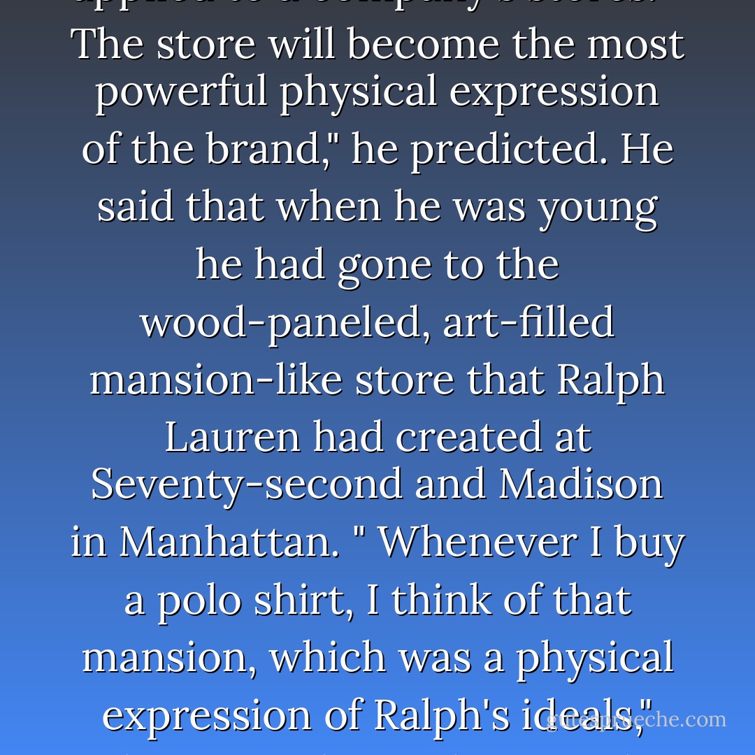 Jobs described Mike Markkula's maxim that a good company must "impute"- it must convey its values and importance in everything it does, from packaging to marketing. Johnson loved it. It definitely applied to a company's stores. " The store will become the most powerful physical expression of the brand," he predicted. He said that when he was young he had gone to the wood-paneled, art-filled mansion-like store that Ralph Lauren had created at Seventy-second and Madison in Manhattan. " Whenever I buy a polo shirt, I think of that mansion, which was a physical expression of Ralph's ideals," Johnson said. " Mickey Drexler did that with the Gap. You couldn't think of a Gap product without thinking of the Great Gap store with the clean space and wood floors and white walls and folded merchandise. - Walter Isaacson
