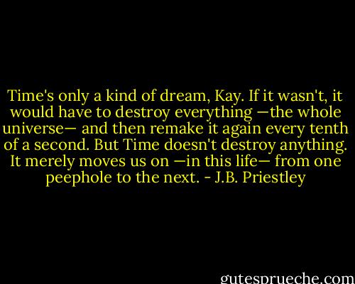 Time's only a kind of dream, Kay. If it wasn't, it would have to destroy everything —the whole universe— and then remake it again every tenth of a second. But Time doesn't<br />destroy anything. It merely moves us on —in this life— from one peephole to the next. - J.B. Priestley