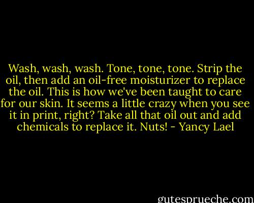 Wash, wash, wash. Tone, tone, tone. Strip the oil, then add an oil-free moisturizer to replace the oil. This is how we've been taught to care for our skin. It seems a little crazy when you see it in print, right? Take all that oil out and add chemicals to replace it. Nuts! - Yancy Lael