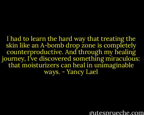 I had to learn the hard way that treating the skin like an A-bomb drop zone is completely counterproductive. And through my healing journey, I've discovered something miraculous: that moisturizers can heal in unimaginable ways. - Yancy Lael