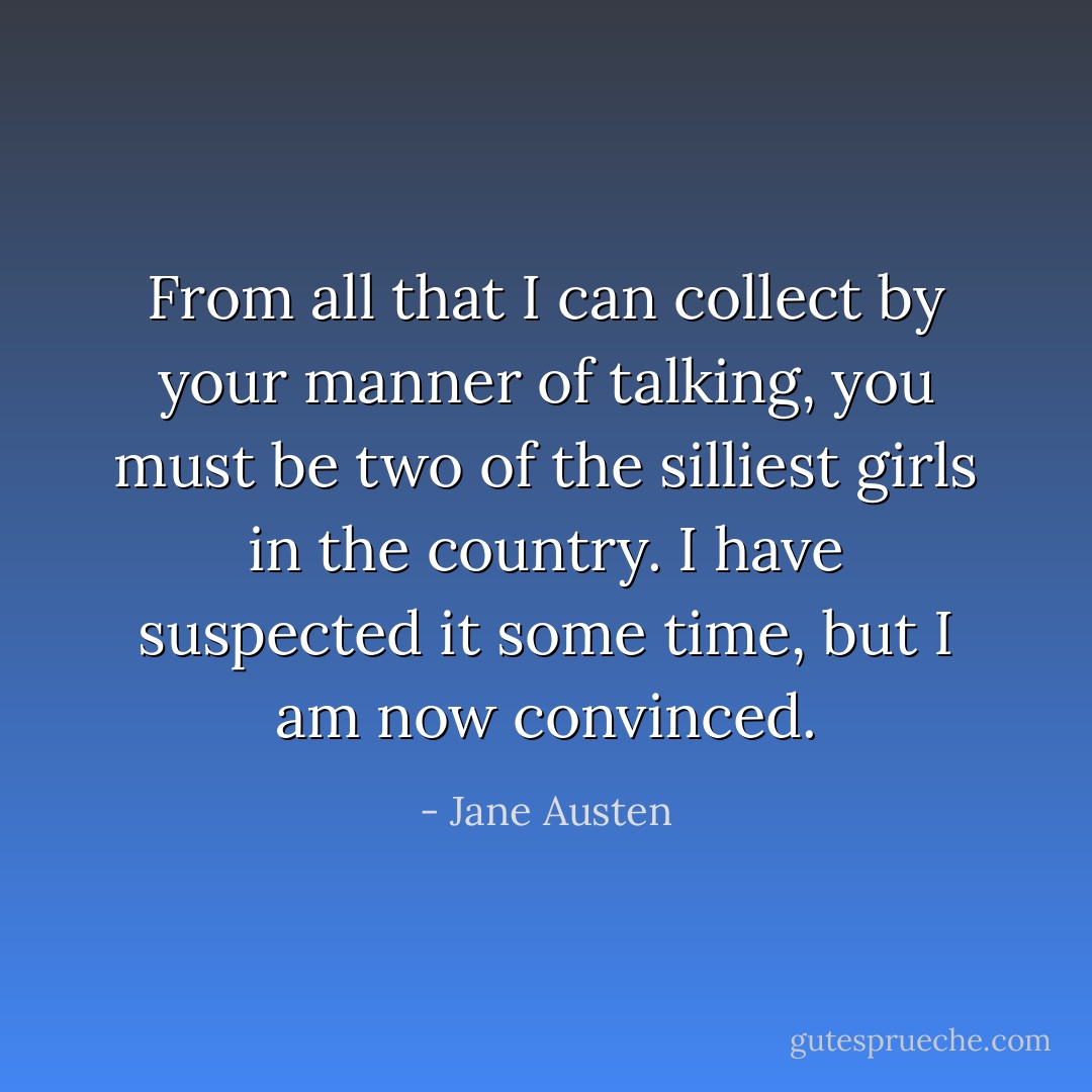 From all that I can collect by your manner of talking, you must be two of the silliest girls in the country. I have suspected it some time, but I am now convinced. - Jane Austen