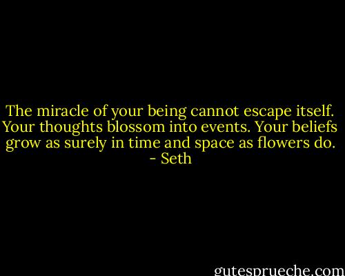 The miracle of your being cannot escape itself. Your thoughts blossom into events. Your beliefs grow as surely in time and space as flowers do. - Seth