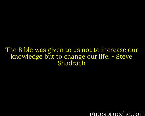 The Bible was given to us not to increase our knowledge but to change our life. - Steve Shadrach