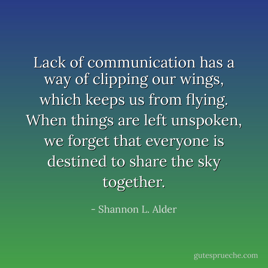 Lack of communication has a way of clipping our wings, which keeps us from flying. When things are left unspoken, we forget that everyone is destined to share the sky together. - Shannon L. Alder