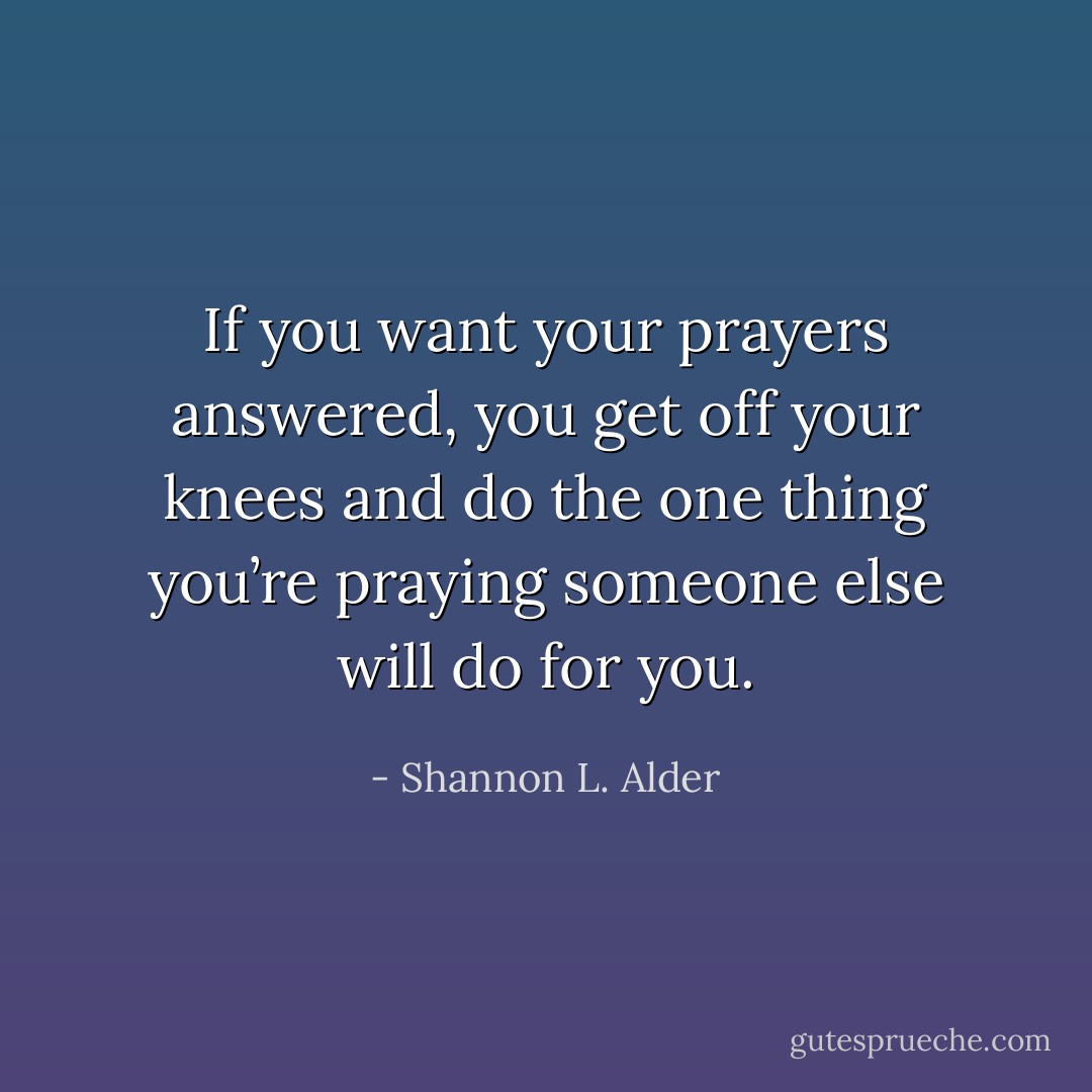If you want your prayers answered, you get off your knees and do the one thing you’re praying someone else will do for you. - Shannon L. Alder