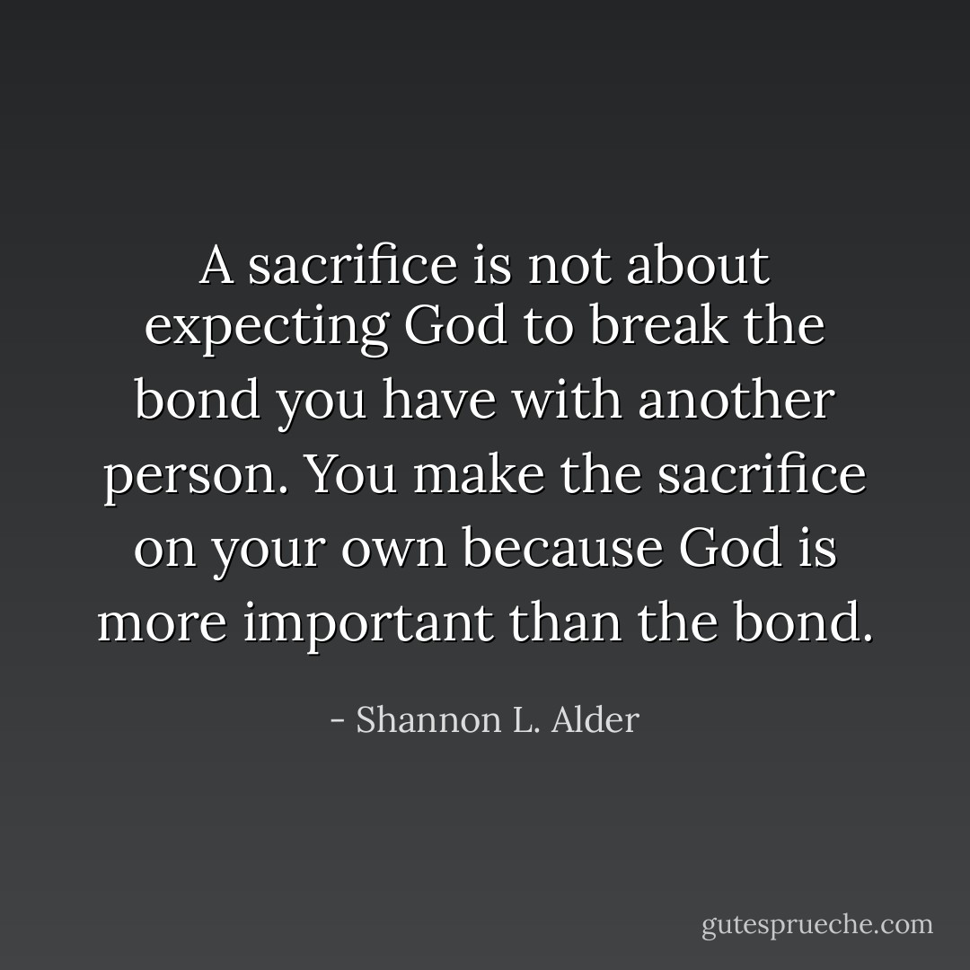 A sacrifice is not about expecting God to break the bond you have with another person. You make the sacrifice on your own because God is more important than the bond. - Shannon L. Alder