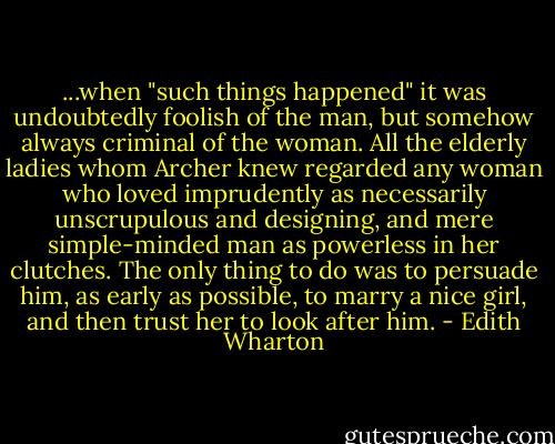 ...when "such things happened" it was undoubtedly foolish of the man, but somehow always criminal of the woman. All the elderly ladies whom Archer knew regarded any woman who loved imprudently as necessarily unscrupulous and designing, and mere simple-minded man as powerless in her clutches. The only thing to do was to persuade him, as early as possible, to marry a nice girl, and then trust her to look after him. - Edith Wharton