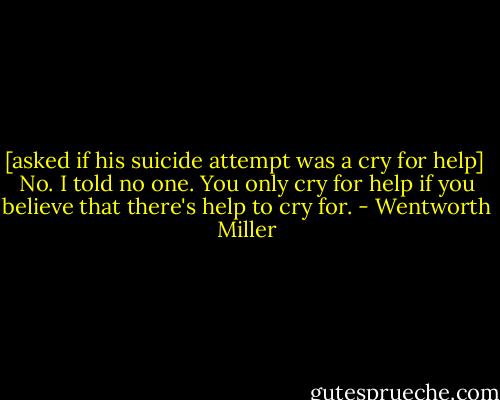 [asked if his suicide attempt was a cry for help]<br /><br />No. I told no one. You only cry for help if you believe that there's help to cry for. - Wentworth Miller