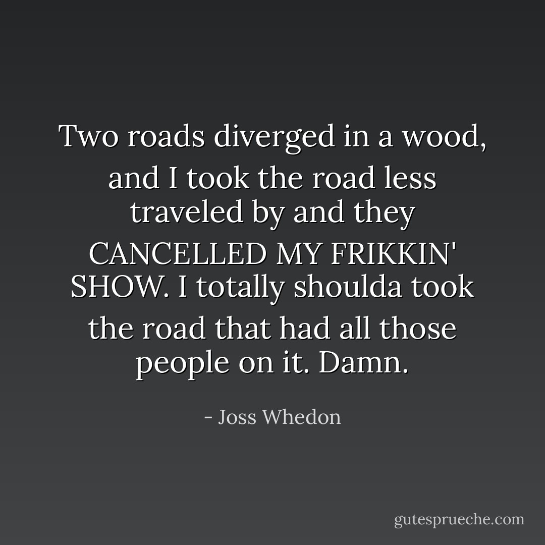 Two roads diverged in a wood, and I took the road less traveled by and they CANCELLED MY FRIKKIN' SHOW. I totally shoulda took the road that had all those people on it. Damn. - Joss Whedon