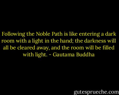 Following the Noble Path is like entering a dark room with a light in the hand; the darkness will all be cleared away, and the room will be filled with light. - Gautama Buddha